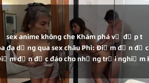 sex anime không che Khám phá vẻ đẹp tự nhiên và văn hóa đa dạng qua sex châu Phi: Điểm đến độc đáo cho những trải nghiệm khó quên
