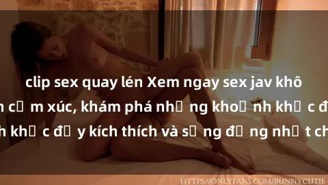 clip sex quay lén Xem ngay sex jav không che để thỏa mãn cảm xúc, khám phá những khoảnh khắc đầy kích thích và sống động nhất chỉ trong click!