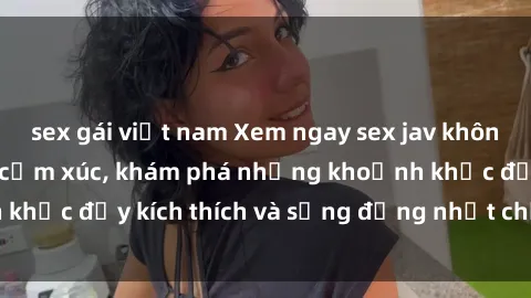 sex gái việt nam Xem ngay sex jav không che để thỏa mãn cảm xúc, khám phá những khoảnh khắc đầy kích thích và sống động nhất chỉ trong click!
