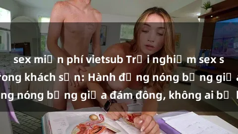 sex miễn phí vietsub Trải nghiệm sex sinh viên sôi động trong khách sạn: Hành động nóng bỏng giữa đám đông, không ai bị bỏ lỡ