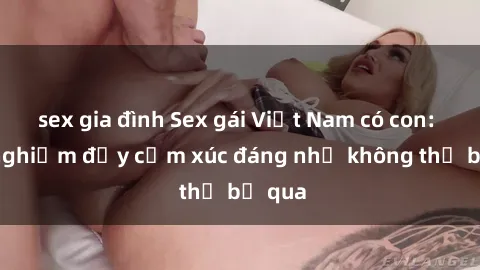 sex gia đình Sex gái Việt Nam có con: Trải nghiệm đầy cảm xúc đáng nhớ không thể bỏ qua