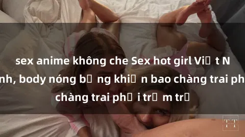 sex anime không che Sex hot girl Việt Nam: Mặt xinh, body nóng bỏng khiến bao chàng trai phải trầm trồ