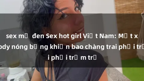 sex mỹ đen Sex hot girl Việt Nam: Mặt xinh, body nóng bỏng khiến bao chàng trai phải trầm trồ