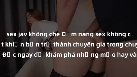 sex jav không che Cẩm nang sex không che: Những bí quyết khiến bạn trở thành chuyên gia trong chuyện ấy! Đọc ngay để khám phá những mẹo hay và bí quyết tình dục không che.