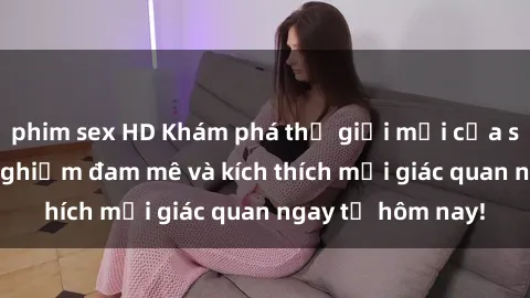 phim sex HD Khám phá thế giới mới của sex online: trải nghiệm đam mê và kích thích mọi giác quan ngay từ hôm nay!