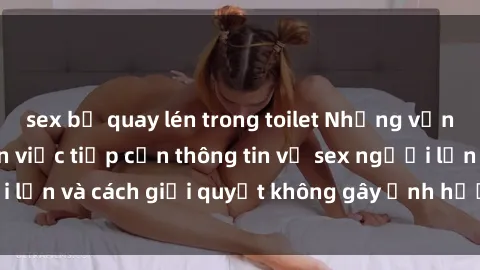 sex bị quay lén trong toilet Những vấn đề liên quan đến việc tiếp cận thông tin về sex người lớn và cách giải quyết không gây ảnh hưởng đến trẻ em