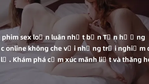 phim sex loạn luân nhật bản Tận hưởng cuộc sống tình dục online không che với những trải nghiệm độc đáo và mới lạ. Khám phá cảm xúc mãnh liệt và thăng hoa cùng đối tác tại các trang web chuyên nghiệp.