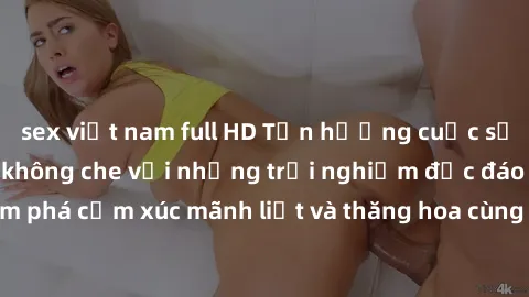 sex việt nam full HD Tận hưởng cuộc sống tình dục online không che với những trải nghiệm độc đáo và mới lạ. Khám phá cảm xúc mãnh liệt và thăng hoa cùng đối tác tại các trang web chuyên nghiệp.