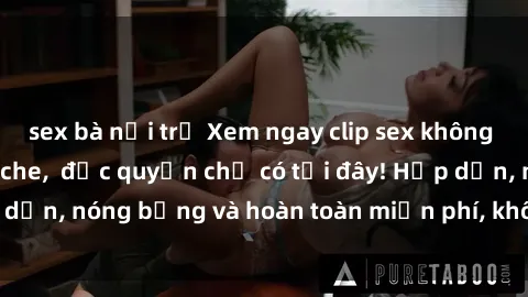 sex bà nội trợ Xem ngay clip sex không che cực hot, không che,  độc quyền chỉ có tại đây! Hấp dẫn, nóng bỏng và hoàn toàn miễn phí, không thể bỏ qua!