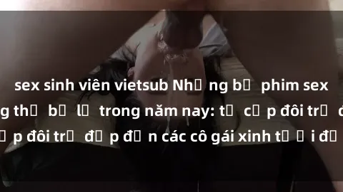 sex sinh viên vietsub Những bộ phim sex JAV hot nhất không thể bỏ lỡ trong năm nay: từ cặp đôi trẻ đẹp đến các cô gái xinh tươi đầy sức hút.