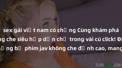 sex gái việt nam có chồng Cùng khám phá thế giới jav không che siêu hấp dẫn chỉ trong vài cú click! Đắm chìm trong những bộ phim jav không che đỉnh cao, mang lại trải nghiệm thú vị và đầy kích thích.