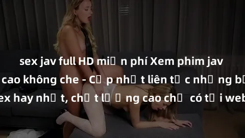 sex jav full HD miễn phí Xem phim jav hd miễn phí đỉnh cao không che - Cập nhật liên tục những bộ phim sex hay nhất, chất lượng cao chỉ có tại website chuyên nghiệp hàng đầu.
