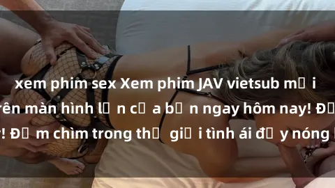xem phim sex Xem phim JAV vietsub mới nhất và hấp dẫn trên màn hình lớn của bạn ngay hôm nay! Đắm chìm trong thế giới tình ái đầy nóng bỏng và kích thích.