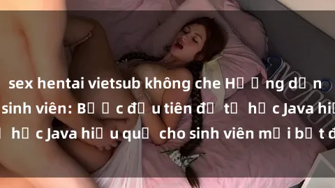 sex hentai vietsub không che Hướng dẫn cách học Java cho sinh viên: Bước đầu tiên để tự học Java hiệu quả cho sinh viên mới bắt đầu là gì?