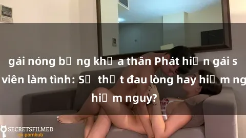 gái nóng bỏng khỏa thân Phát hiện gái sinh viên làm tình: Sự thật đau lòng hay hiểm nguy?