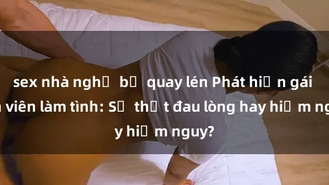 sex nhà nghỉ bị quay lén Phát hiện gái sinh viên làm tình: Sự thật đau lòng hay hiểm nguy?