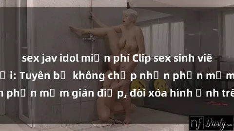 sex jav idol miễn phí Clip sex sinh viên gây sốt mạng xã hội: Tuyên bố không chấp nhận phần mềm gián điệp, đòi xóa hình ảnh trên internet