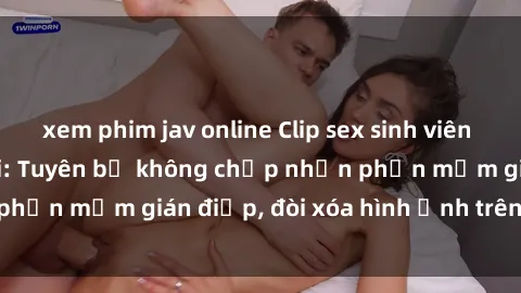 xem phim jav online Clip sex sinh viên gây sốt mạng xã hội: Tuyên bố không chấp nhận phần mềm gián điệp, đòi xóa hình ảnh trên internet