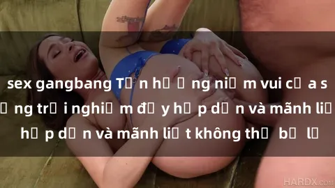 sex gangbang Tận hưởng niềm vui của sex với gái trẻ: những trải nghiệm đầy hấp dẫn và mãnh liệt không thể bỏ lỡ