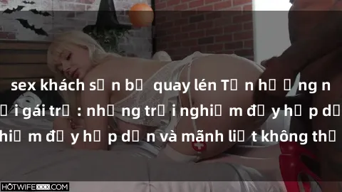 sex khách sạn bị quay lén Tận hưởng niềm vui của sex với gái trẻ: những trải nghiệm đầy hấp dẫn và mãnh liệt không thể bỏ lỡ