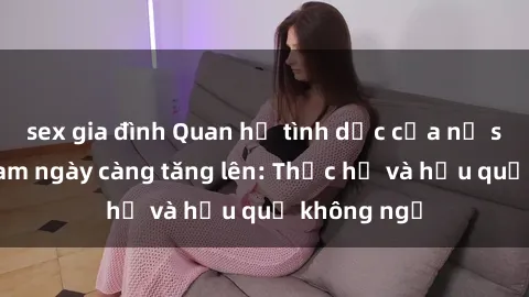 sex gia đình Quan hệ tình dục của nữ sinh Việt Nam ngày càng tăng lên: Thực hư và hậu quả không ngờ
