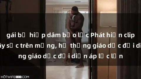 gái bị hiếp dâm bạo lực Phát hiện clip sex nữ sinh gây sốc trên mạng, hệ thống giáo dục đối diện áp lực lớn