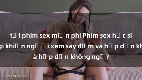 tải phim sex miễn phí Phim sex học sinh: Điều gì khiến người xem say đắm và hấp dẫn không ngờ?