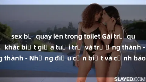 sex bị quay lén trong toilet Gái trẻ quan hệ: Mối quan hệ khác biệt giữa tuổi trẻ và trưởng thành - Những điều cần biết và cảnh báo từ chuyên gia