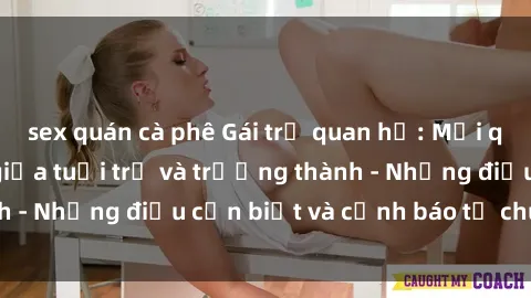 sex quán cà phê Gái trẻ quan hệ: Mối quan hệ khác biệt giữa tuổi trẻ và trưởng thành - Những điều cần biết và cảnh báo từ chuyên gia