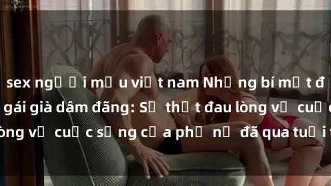 sex người mẫu việt nam Những bí mật đằng sau vẻ ngoài gái già dâm đãng: Sự thật đau lòng về cuộc sống của phụ nữ đã qua tuổi thanh xuân