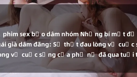 phim sex bạo dâm nhóm Những bí mật đằng sau vẻ ngoài gái già dâm đãng: Sự thật đau lòng về cuộc sống của phụ nữ đã qua tuổi thanh xuân