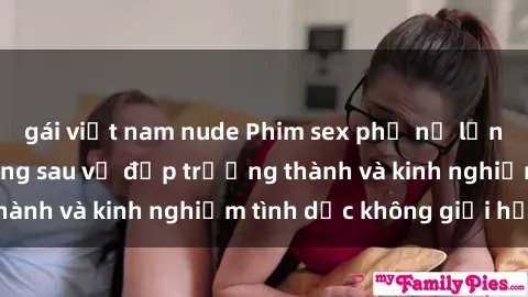 gái việt nam nude Phim sex phụ nữ lớn tuổi: Sức hút đằng sau vẻ đẹp trưởng thành và kinh nghiệm tình dục không giới hạn