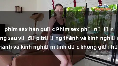 phim sex hàn quốc Phim sex phụ nữ lớn tuổi: Sức hút đằng sau vẻ đẹp trưởng thành và kinh nghiệm tình dục không giới hạn