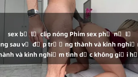 sex bị lộ clip nóng Phim sex phụ nữ lớn tuổi: Sức hút đằng sau vẻ đẹp trưởng thành và kinh nghiệm tình dục không giới hạn