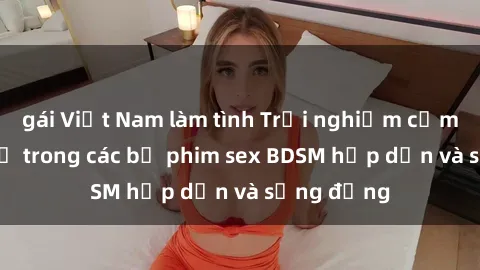 gái Việt Nam làm tình Trải nghiệm cảm giác mới lạ trong các bộ phim sex BDSM hấp dẫn và sống động