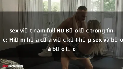 sex việt nam full HD Bạo lực trong tình dục: Hiểm họa của việc kết hợp sex và bạo lực