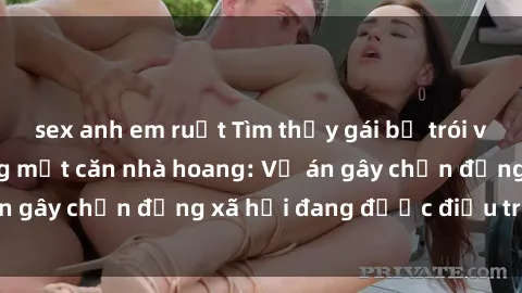 sex anh em ruột Tìm thấy gái bị trói và bị hiếp dâm trong một căn nhà hoang: Vụ án gây chấn động xã hội đang được điều tra vào.