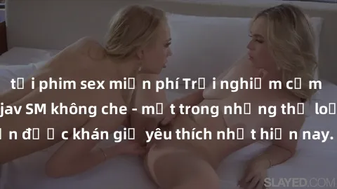 tải phim sex miễn phí Trải nghiệm cảm xúc thăng hoa với jav SM không che - một trong những thể loại phim người lớn được khán giả yêu thích nhất hiện nay. Đảm bảo đem lại sự hấp dẫn, kích thích tối đa 