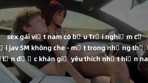 sex gái việt nam có bầu Trải nghiệm cảm xúc thăng hoa với jav SM không che - một trong những thể loại phim người lớn được khán giả yêu thích nhất hiện nay. Đảm bảo đem lại sự hấp dẫn, kích thích tối đ