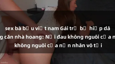 sex bà bầu việt nam Gái trẻ bị hiếp dâm bạo lực trong căn nhà hoang: Nỗi đau không nguôi của nạn nhân vô tội