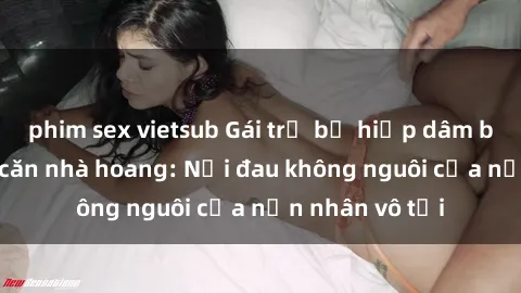 phim sex vietsub Gái trẻ bị hiếp dâm bạo lực trong căn nhà hoang: Nỗi đau không nguôi của nạn nhân vô tội