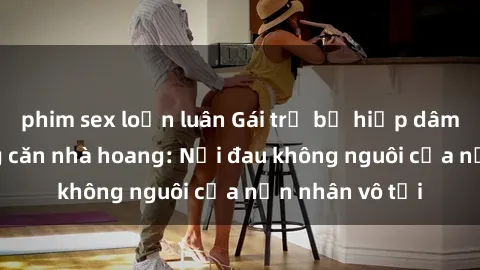 phim sex loạn luân Gái trẻ bị hiếp dâm bạo lực trong căn nhà hoang: Nỗi đau không nguôi của nạn nhân vô tội