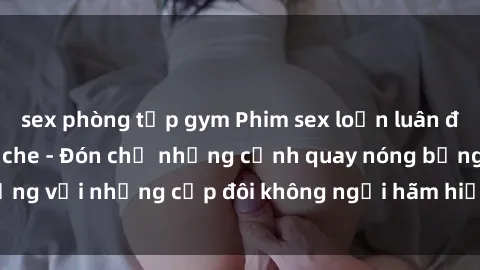 sex phòng tập gym Phim sex loạn luân đầy kích thích không che - Đón chờ những cảnh quay nóng bỏng với những cặp đôi không ngại hãm hiếp gia đình trong lòng