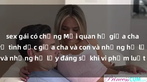 sex gái có chồng Mối quan hệ giữa cha và con: Sự thật về tình dục giữa cha và con và những hệ lụy đáng sợ khi vi phạm luật pháp.
