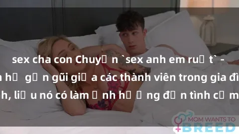 sex cha con Chuyện `sex anh em ruột` - Đề cập đến quan hệ gần gũi giữa các thành viên trong gia đình, liệu nó có làm ảnh hưởng đến tình cảm gia đình hay không?