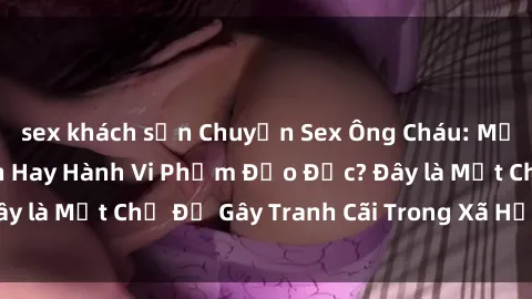 sex khách sạn Chuyện Sex Ông Cháu: Mối Quan Hệ Gia Đình Hay Hành Vi Phạm Đạo Đức? Đây là Một Chủ Đề Gây Tranh Cãi Trong Xã Hội Hiện Nay.