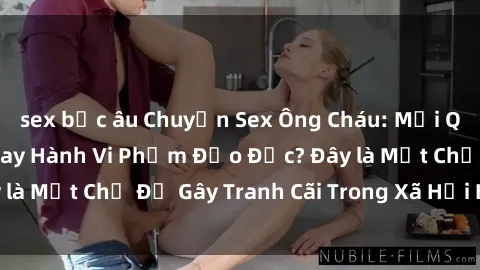 sex bắc âu Chuyện Sex Ông Cháu: Mối Quan Hệ Gia Đình Hay Hành Vi Phạm Đạo Đức? Đây là Một Chủ Đề Gây Tranh Cãi Trong Xã Hội Hiện Nay.
