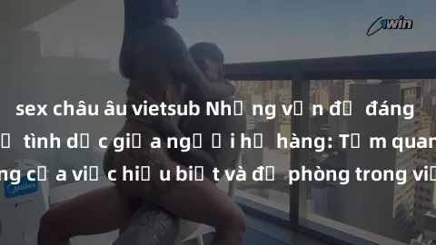 sex châu âu vietsub Những vấn đề đáng quan tâm về quan hệ tình dục giữa người họ hàng: Tầm quan trọng của việc hiểu biết và đề phòng trong việc tiếp xúc trong gia đình.