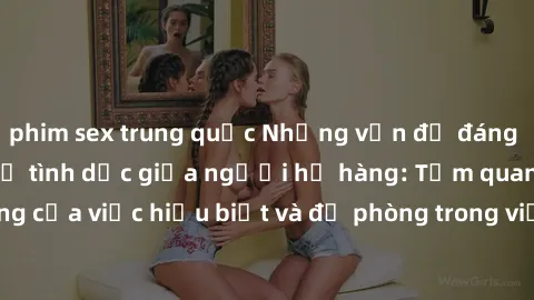 phim sex trung quốc Những vấn đề đáng quan tâm về quan hệ tình dục giữa người họ hàng: Tầm quan trọng của việc hiểu biết và đề phòng trong việc tiếp xúc trong gia đình.