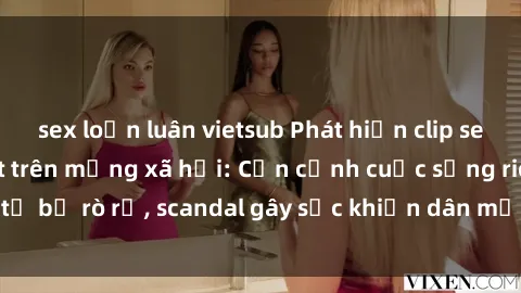sex loạn luân vietsub Phát hiện clip sex quay lén hot nhất trên mạng xã hội: Cận cảnh cuộc sống riêng tư bị rò rỉ, scandal gây sốc khiến dân mạng không khỏi bàng hoàng